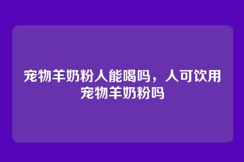 宠物羊奶粉人能喝吗,人可饮用宠物羊奶粉吗