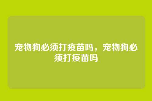 宠物狗必须打疫苗吗,宠物狗必须打疫苗吗