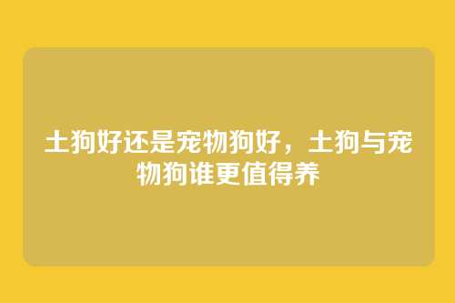 土狗好还是宠物狗好,土狗与宠物狗谁更值得养
