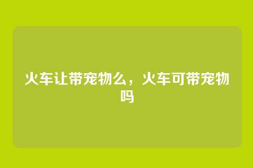 火车让带宠物么,火车可带宠物吗