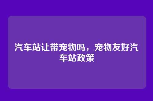 汽车站让带宠物吗,宠物友好汽车站政策