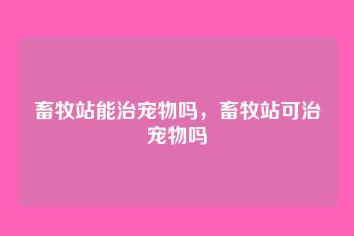 畜牧站能治宠物吗,畜牧站可治宠物吗