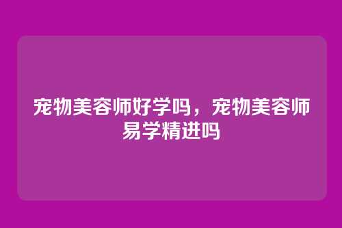 宠物美容师好学吗,宠物美容师易学精进吗