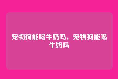 宠物狗能喝牛奶吗,宠物狗能喝牛奶吗
