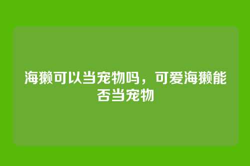 海獭可以当宠物吗,可爱海獭能否当宠物