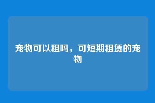 宠物可以租吗,可短期租赁的宠物