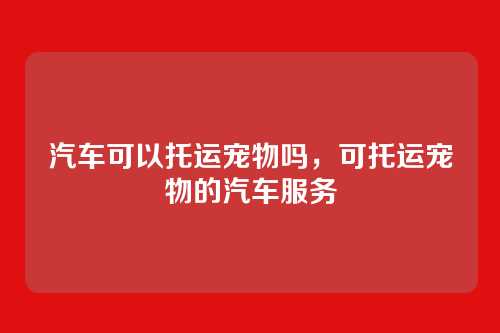 汽车可以托运宠物吗,可托运宠物的汽车服务