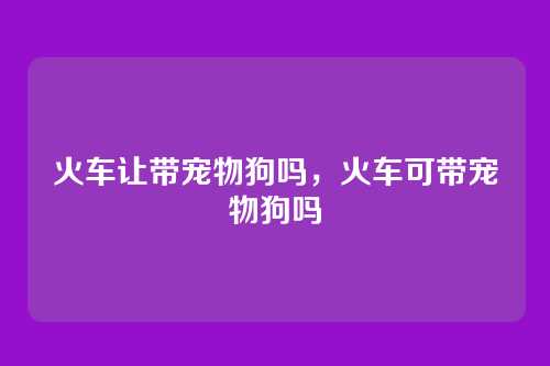 火车让带宠物狗吗,火车可带宠物狗吗