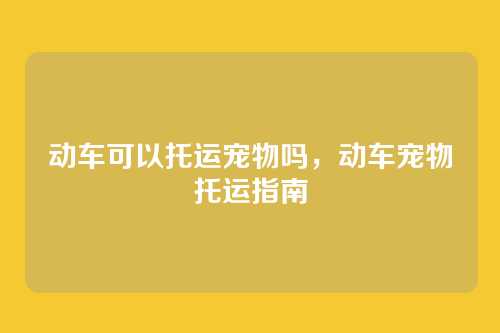 动车可以托运宠物吗,动车宠物托运指南
