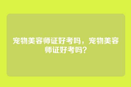宠物美容师证好考吗,宠物美容师证好考吗?