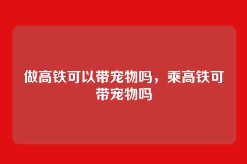 做高铁可以带宠物吗,乘高铁可带宠物吗