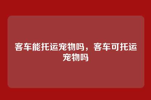 客车能托运宠物吗,客车可托运宠物吗
