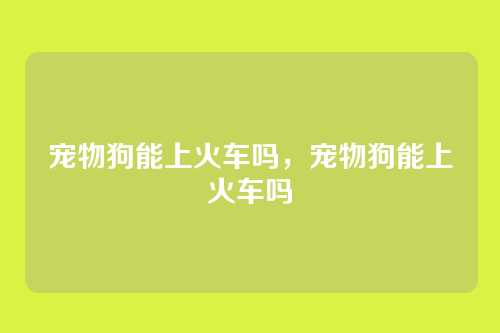 宠物狗能上火车吗,宠物狗能上火车吗