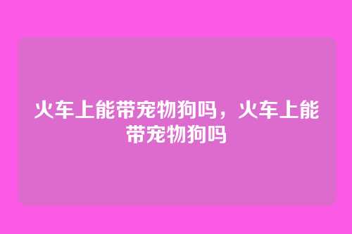火车上能带宠物狗吗,火车上能带宠物狗吗