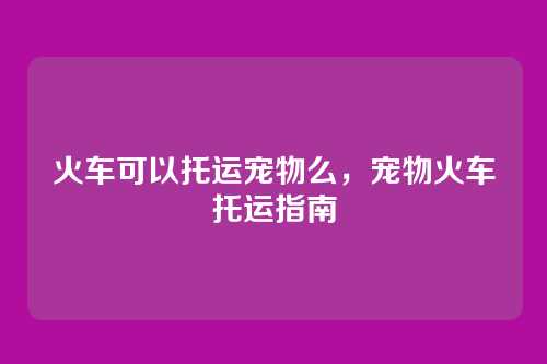 火车可以托运宠物么,宠物火车托运指南