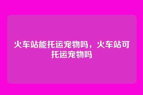 火车站能托运宠物吗,火车站可托运宠物吗