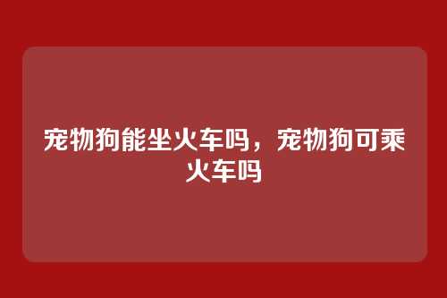 宠物狗能坐火车吗,宠物狗可乘火车吗