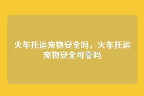 火车托运宠物安全吗，火车托运宠物安全可靠吗