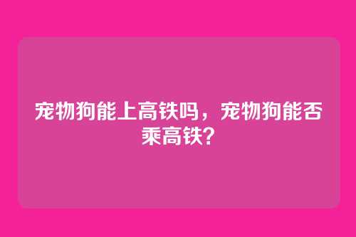宠物狗能上高铁吗,宠物狗能否乘高铁?