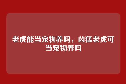 老虎能当宠物养吗,凶猛老虎可当宠物养吗