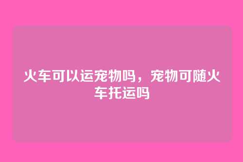 火车可以运宠物吗,宠物可随火车托运吗