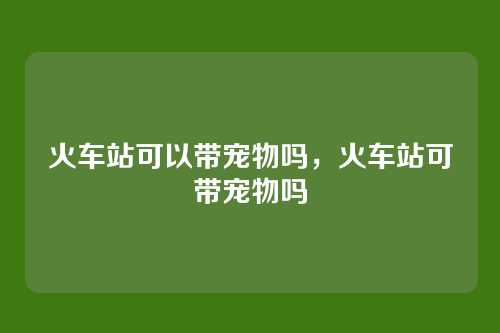 火车站可以带宠物吗,火车站可带宠物吗