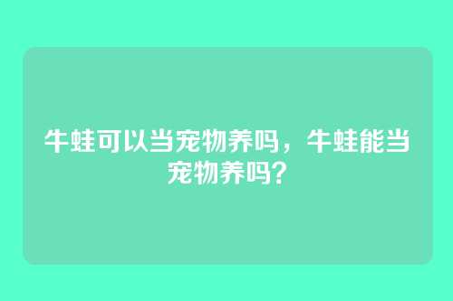 牛蛙可以当宠物养吗,牛蛙能当宠物养吗?