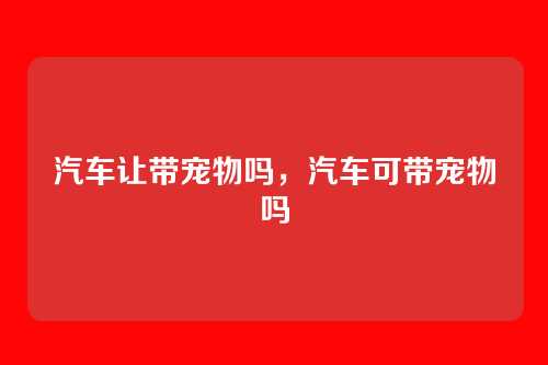 汽车让带宠物吗,汽车可带宠物吗