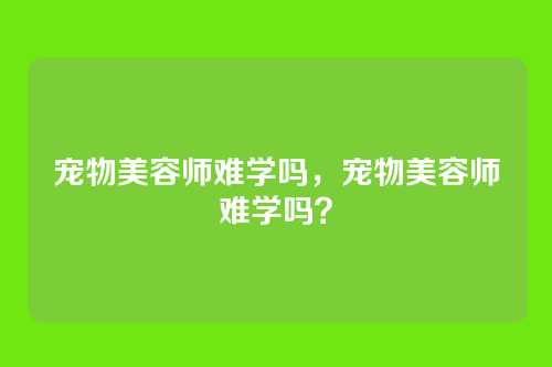 宠物美容师难学吗,宠物美容师难学吗?