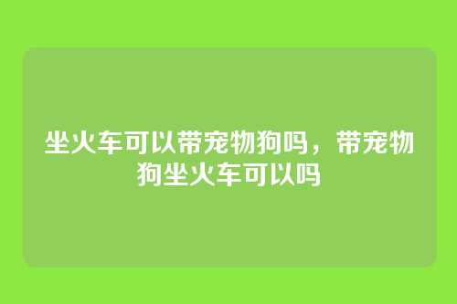 坐火车可以带宠物狗吗,带宠物狗坐火车可以吗