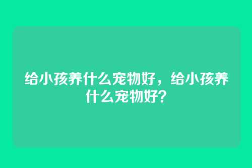 给小孩养什么宠物好,给小孩养什么宠物好?