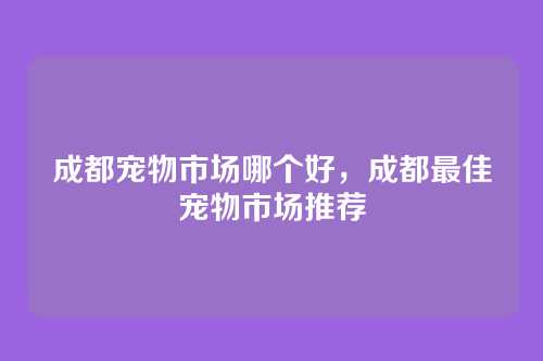 成都宠物市场哪个好,成都最佳宠物市场推荐