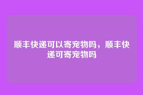 顺丰快递可以寄宠物吗，顺丰快递可寄宠物吗