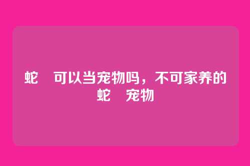 蛇獴可以当宠物吗，不可家养的蛇獴宠物