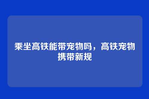 乘坐高铁能带宠物吗,高铁宠物携带新规