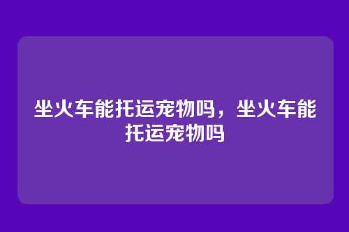 坐火车能托运宠物吗,坐火车能托运宠物吗