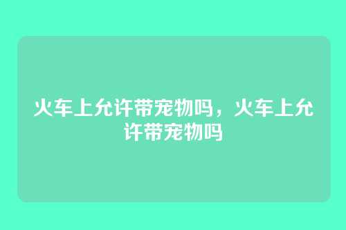 火车上允许带宠物吗,火车上允许带宠物吗