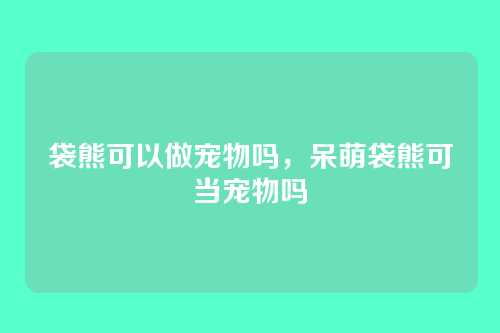 袋熊可以做宠物吗，呆萌袋熊可当宠物吗