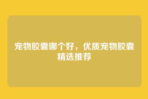 宠物胶囊哪个好,优质宠物胶囊精选推荐