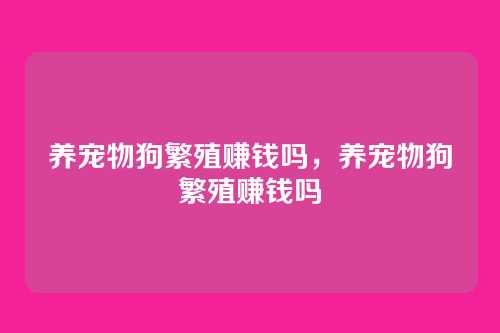 养宠物狗繁殖赚钱吗,养宠物狗繁殖赚钱吗