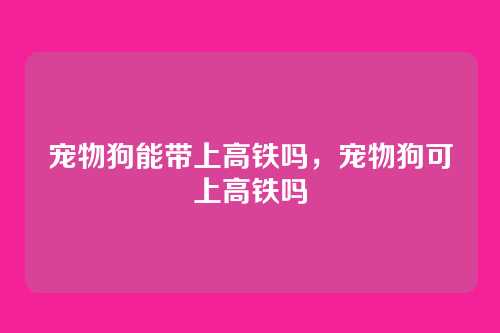 宠物狗能带上高铁吗,宠物狗可上高铁吗