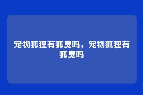 宠物狐狸有狐臭吗,宠物狐狸有狐臭吗