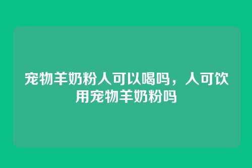 宠物羊奶粉人可以喝吗，人可饮用宠物羊奶粉吗