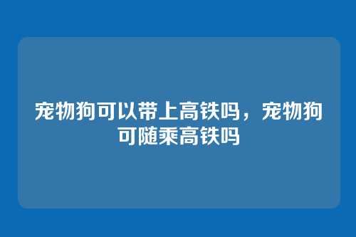 宠物狗可以带上高铁吗,宠物狗可随乘高铁吗