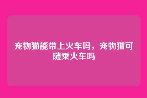 宠物猫能带上火车吗,宠物猫可随乘火车吗