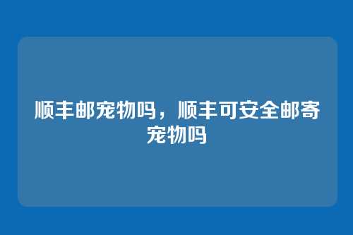 顺丰邮宠物吗,顺丰可安全邮寄宠物吗