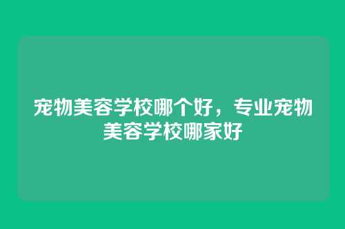 宠物美容学校哪个好，专业宠物美容学校哪家好