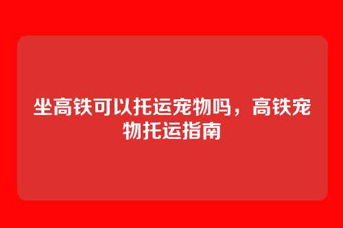 坐高铁可以托运宠物吗,高铁宠物托运指南