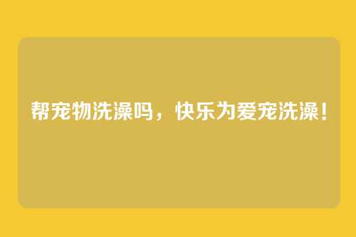 帮宠物洗澡吗,快乐为爱宠洗澡!