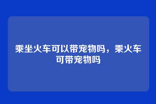 乘坐火车可以带宠物吗,乘火车可带宠物吗